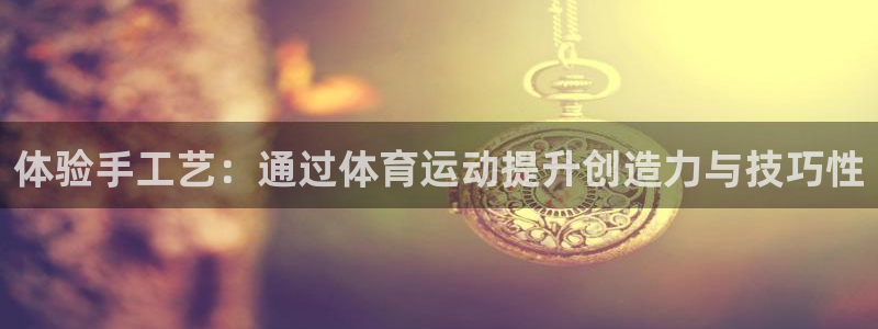 最新欧亿app官方下载：体验手工艺：